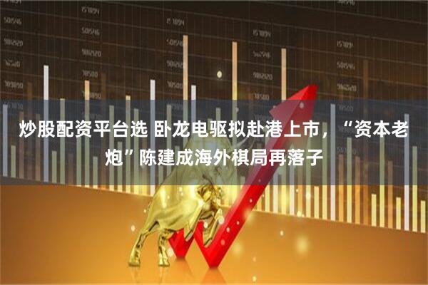 炒股配资平台选 卧龙电驱拟赴港上市，“资本老炮”陈建成海外棋局再落子
