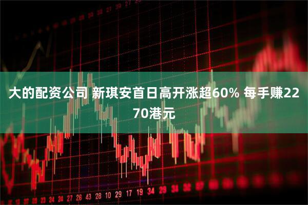 大的配资公司 新琪安首日高开涨超60% 每手赚2270港元