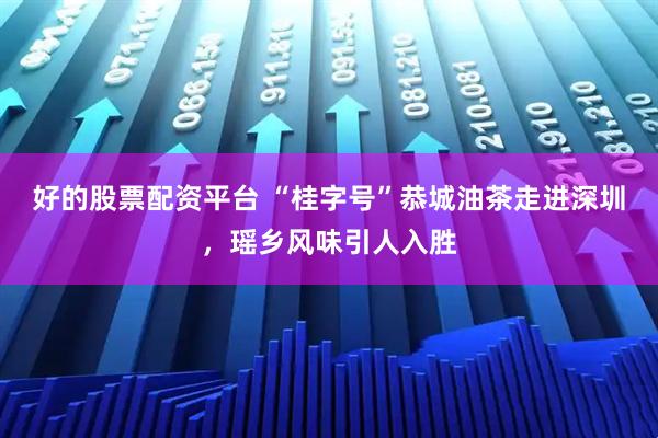 好的股票配资平台 “桂字号”恭城油茶走进深圳，瑶乡风味引人入胜