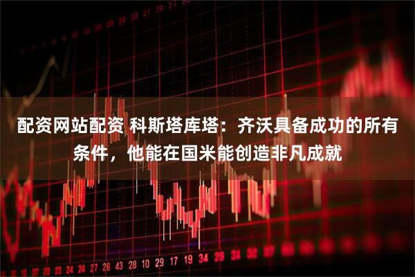 配资网站配资 科斯塔库塔：齐沃具备成功的所有条件，他能在国米能创造非凡成就