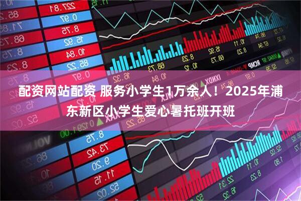 配资网站配资 服务小学生1万余人！2025年浦东新区小学生爱心暑托班开班