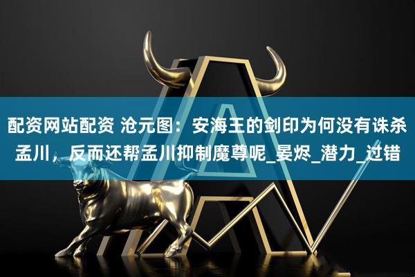 配资网站配资 沧元图：安海王的剑印为何没有诛杀孟川，反而还帮孟川抑制魔尊呢_晏烬_潜力_过错