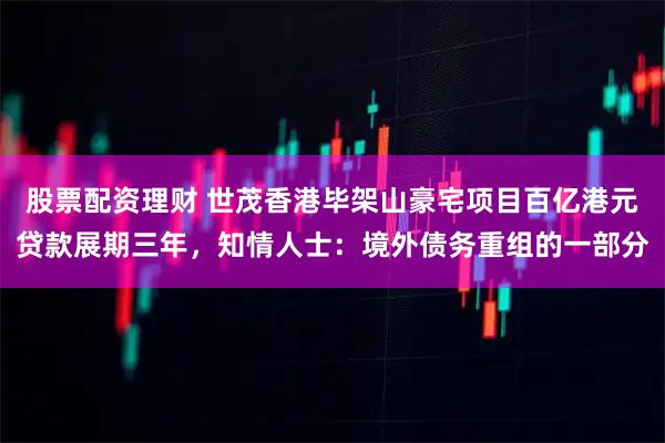 股票配资理财 世茂香港毕架山豪宅项目百亿港元贷款展期三年，知情人士：境外债务重组的一部分