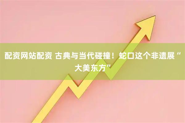 配资网站配资 古典与当代碰撞！蛇口这个非遗展“大美东方”