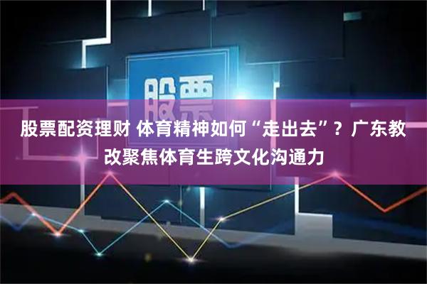 股票配资理财 体育精神如何“走出去”？广东教改聚焦体育生跨文化沟通力