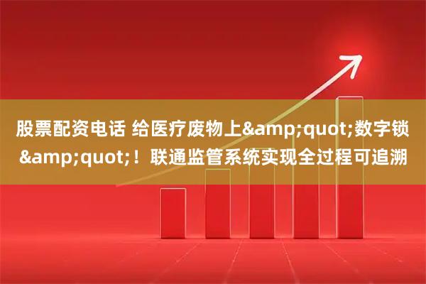 股票配资电话 给医疗废物上"数字锁"！联通监管系统实现全过程可追溯