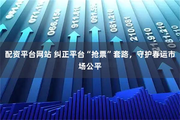 配资平台网站 纠正平台“抢票”套路，守护春运市场公平