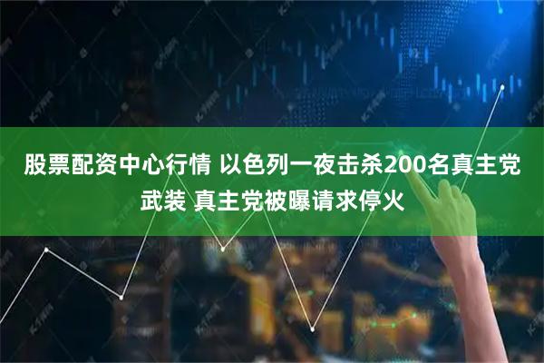 股票配资中心行情 以色列一夜击杀200名真主党武装 真主党被曝请求停火