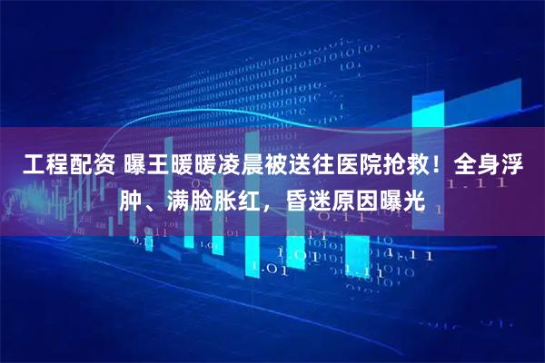 工程配资 曝王暖暖凌晨被送往医院抢救！全身浮肿、满脸胀红，昏迷原因曝光